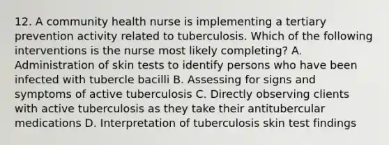 12. A community health nurse is implementing a tertiary prevention activity related to tuberculosis. Which of the following interventions is the nurse most likely completing? A. Administration of skin tests to identify persons who have been infected with tubercle bacilli B. Assessing for signs and symptoms of active tuberculosis C. Directly observing clients with active tuberculosis as they take their antitubercular medications D. Interpretation of tuberculosis skin test findings