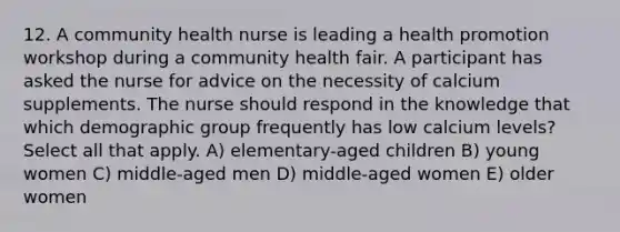 12. A community health nurse is leading a health promotion workshop during a community health fair. A participant has asked the nurse for advice on the necessity of calcium supplements. The nurse should respond in the knowledge that which demographic group frequently has low calcium levels? Select all that apply. A) elementary-aged children B) young women C) middle-aged men D) middle-aged women E) older women