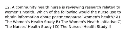 12. A community health nurse is reviewing research related to women's health. Which of the following would the nurse use to obtain information about postmenopausal women's health? A) The Women's Health Study B) The Women's Health Initiative C) The Nurses' Health Study I D) The Nurses' Health Study II