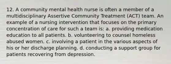 12. A community mental health nurse is often a member of a multidisciplinary Assertive Community Treatment (ACT) team. An example of a nursing intervention that focuses on the primary concentration of care for such a team is: a. providing medication education to all patients. b. volunteering to counsel homeless abused women. c. involving a patient in the various aspects of his or her discharge planning. d. conducting a support group for patients recovering from depression.