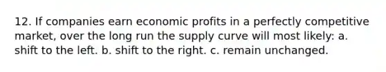 12. If companies earn economic profits in a perfectly competitive market, over the long run the supply curve will most likely: a. shift to the left. b. shift to the right. c. remain unchanged.