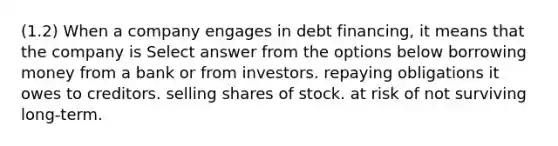 (1.2) When a company engages in debt financing, it means that the company is Select answer from the options below borrowing money from a bank or from investors. repaying obligations it owes to creditors. selling shares of stock. at risk of not surviving long-term.