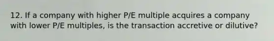 12. If a company with higher P/E multiple acquires a company with lower P/E multiples, is the transaction accretive or dilutive?