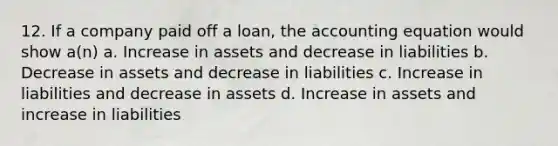 12. If a company paid off a loan, the accounting equation would show a(n) a. Increase in assets and decrease in liabilities b. Decrease in assets and decrease in liabilities c. Increase in liabilities and decrease in assets d. Increase in assets and increase in liabilities