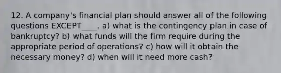 12. A company's financial plan should answer all of the following questions EXCEPT____. a) what is the contingency plan in case of bankruptcy? b) what funds will the firm require during the appropriate period of operations? c) how will it obtain the necessary money? d) when will it need more cash?