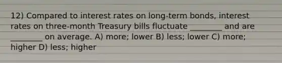 12) Compared to interest rates on long-term bonds, interest rates on three-month Treasury bills fluctuate ________ and are ________ on average. A) more; lower B) less; lower C) more; higher D) less; higher