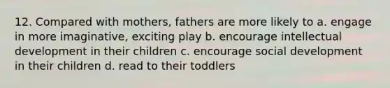 12. Compared with mothers, fathers are more likely to a. engage in more imaginative, exciting play b. encourage intellectual development in their children c. encourage social development in their children d. read to their toddlers