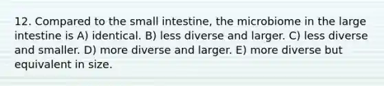 12. Compared to the small intestine, the microbiome in the large intestine is A) identical. B) less diverse and larger. C) less diverse and smaller. D) more diverse and larger. E) more diverse but equivalent in size.