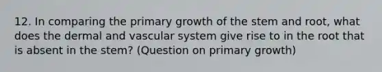 12. In comparing the primary growth of the stem and root, what does the dermal and vascular system give rise to in the root that is absent in the stem? (Question on primary growth)