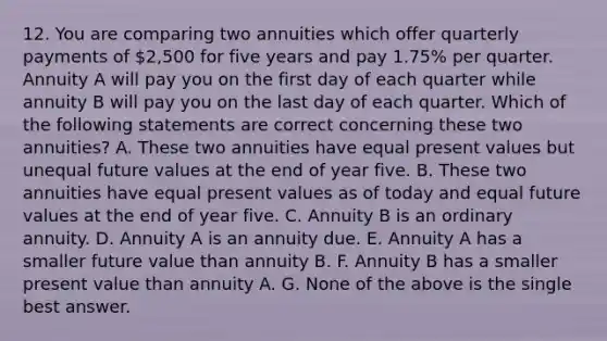 12. You are comparing two annuities which offer quarterly payments of 2,500 for five years and pay 1.75% per quarter. Annuity A will pay you on the first day of each quarter while annuity B will pay you on the last day of each quarter. Which of the following statements are correct concerning these two annuities? A. These two annuities have equal present values but unequal future values at the end of year five. B. These two annuities have equal present values as of today and equal future values at the end of year five. C. Annuity B is an ordinary annuity. D. Annuity A is an annuity due. E. Annuity A has a smaller future value than annuity B. F. Annuity B has a smaller present value than annuity A. G. None of the above is the single best answer.