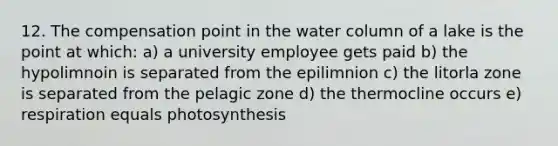 12. The compensation point in the water column of a lake is the point at which: a) a university employee gets paid b) the hypolimnoin is separated from the epilimnion c) the litorla zone is separated from the pelagic zone d) the thermocline occurs e) respiration equals photosynthesis