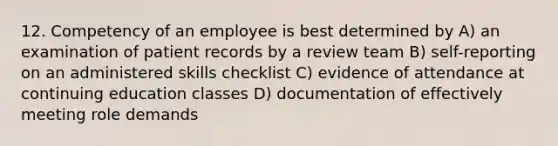 12. Competency of an employee is best determined by A) an examination of patient records by a review team B) self-reporting on an administered skills checklist C) evidence of attendance at continuing education classes D) documentation of effectively meeting role demands