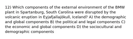 12) Which components of the external environment of the BMW plant in Spartanburg, South Carolina were disrupted by the volcanic eruption in Eyjafjallajökull, Iceland? A) the demographic and global components B) the political and legal components C) the economic and global components D) the sociocultural and demographic components