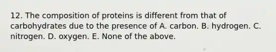 12. The composition of proteins is different from that of carbohydrates due to the presence of A. carbon. B. hydrogen. C. nitrogen. D. oxygen. E. None of the above.