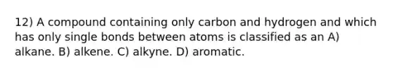 12) A compound containing only carbon and hydrogen and which has only single bonds between atoms is classified as an A) alkane. B) alkene. C) alkyne. D) aromatic.