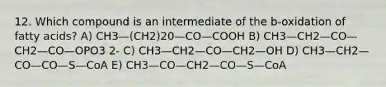 12. Which compound is an intermediate of the b-oxidation of fatty acids? A) CH3—(CH2)20—CO—COOH B) CH3—CH2—CO—CH2—CO—OPO3 2- C) CH3—CH2—CO—CH2—OH D) CH3—CH2—CO—CO—S—CoA E) CH3—CO—CH2—CO—S—CoA