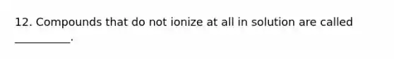 12. Compounds that do not ionize at all in solution are called __________.