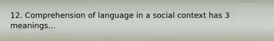 12. Comprehension of language in a social context has 3 meanings...