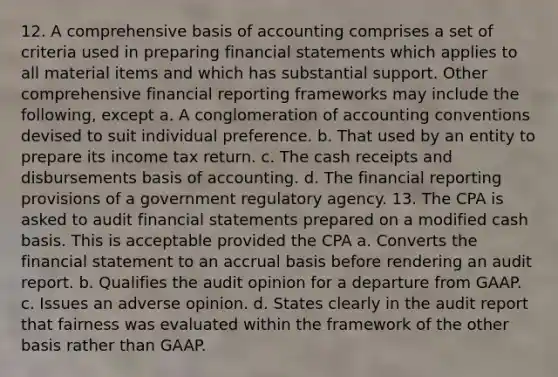 12. A comprehensive basis of accounting comprises a set of criteria used in preparing financial statements which applies to all material items and which has substantial support. Other comprehensive financial reporting frameworks may include the following, except a. A conglomeration of accounting conventions devised to suit individual preference. b. That used by an entity to prepare its income tax return. c. The cash receipts and disbursements basis of accounting. d. The financial reporting provisions of a government regulatory agency. 13. The CPA is asked to audit financial statements prepared on a modified cash basis. This is acceptable provided the CPA a. Converts the financial statement to an accrual basis before rendering an audit report. b. Qualifies the audit opinion for a departure from GAAP. c. Issues an adverse opinion. d. States clearly in the audit report that fairness was evaluated within the framework of the other basis rather than GAAP.