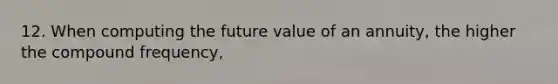 12. When computing the future value of an annuity, the higher the compound frequency,