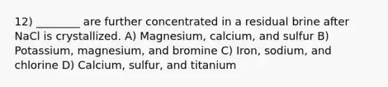 12) ________ are further concentrated in a residual brine after NaCl is crystallized. A) Magnesium, calcium, and sulfur B) Potassium, magnesium, and bromine C) Iron, sodium, and chlorine D) Calcium, sulfur, and titanium