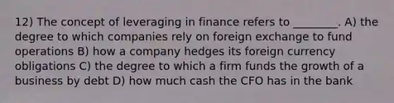 12) The concept of leveraging in finance refers to ________. A) the degree to which companies rely on foreign exchange to fund operations B) how a company hedges its foreign currency obligations C) the degree to which a firm funds the growth of a business by debt D) how much cash the CFO has in the bank