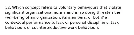 12. Which concept refers to voluntary behaviours that violate significant organizational norms and in so doing threaten the well-being of an organization, its members, or both? a. contextual performance b. lack of personal discipline c. task behaviours d. counterproductive work behaviours