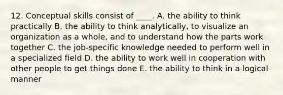 12. Conceptual skills consist of ____. A. the ability to think practically B. the ability to think analytically, to visualize an organization as a whole, and to understand how the parts work together C. the job-specific knowledge needed to perform well in a specialized field D. the ability to work well in cooperation with other people to get things done E. the ability to think in a logical manner