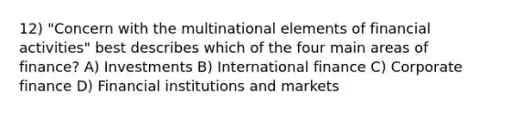 12) "Concern with the multinational elements of financial activities" best describes which of the four main areas of finance? A) Investments B) International finance C) Corporate finance D) Financial institutions and markets