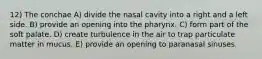 12) The conchae A) divide the nasal cavity into a right and a left side. B) provide an opening into the pharynx. C) form part of the soft palate. D) create turbulence in the air to trap particulate matter in mucus. E) provide an opening to paranasal sinuses.