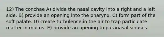 12) The conchae A) divide the nasal cavity into a right and a left side. B) provide an opening into the pharynx. C) form part of the soft palate. D) create turbulence in the air to trap particulate matter in mucus. E) provide an opening to paranasal sinuses.