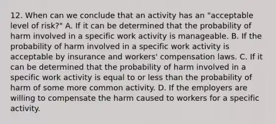 12. When can we conclude that an activity has an "acceptable level of risk?" A. If it can be determined that the probability of harm involved in a specific work activity is manageable. B. If the probability of harm involved in a specific work activity is acceptable by insurance and workers' compensation laws. C. If it can be determined that the probability of harm involved in a specific work activity is equal to or less than the probability of harm of some more common activity. D. If the employers are willing to compensate the harm caused to workers for a specific activity.