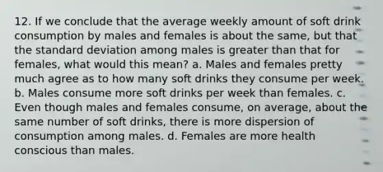 12. If we conclude that the average weekly amount of soft drink consumption by males and females is about the same, but that the standard deviation among males is greater than that for females, what would this mean? a. Males and females pretty much agree as to how many soft drinks they consume per week. b. Males consume more soft drinks per week than females. c. Even though males and females consume, on average, about the same number of soft drinks, there is more dispersion of consumption among males. d. Females are more health conscious than males.