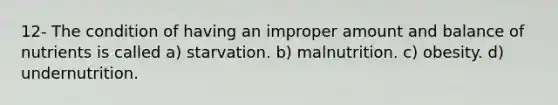 12- The condition of having an improper amount and balance of nutrients is called a) starvation. b) malnutrition. c) obesity. d) undernutrition.