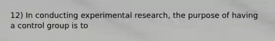 12) In conducting experimental research, the purpose of having a control group is to