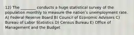 12) The ________ conducts a huge statistical survey of the population monthly to measure the nationʹs unemployment rate. A) Federal Reserve Board B) Council of Economic Advisors C) Bureau of Labor Statistics D) Census Bureau E) Office of Management and the Budget