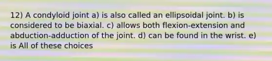 12) A condyloid joint a) is also called an ellipsoidal joint. b) is considered to be biaxial. c) allows both flexion-extension and abduction-adduction of the joint. d) can be found in the wrist. e) is All of these choices