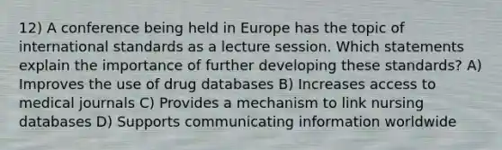 12) A conference being held in Europe has the topic of international standards as a lecture session. Which statements explain the importance of further developing these standards? A) Improves the use of drug databases B) Increases access to medical journals C) Provides a mechanism to link nursing databases D) Supports communicating information worldwide