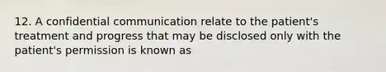 12. A confidential communication relate to the patient's treatment and progress that may be disclosed only with the patient's permission is known as