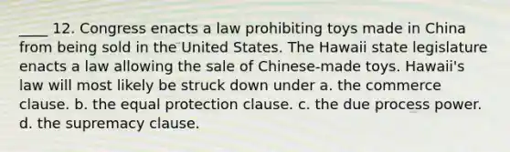 ____ 12. Congress enacts a law prohibiting toys made in China from being sold in the United States. The Hawaii state legislature enacts a law allowing the sale of Chinese-made toys. Hawaii's law will most likely be struck down under a. the commerce clause. b. the equal protection clause. c. the due process power. d. the supremacy clause.