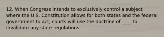 12. When Congress intends to exclusively control a subject where the U.S. Constitution allows for both states and the federal government to act, courts will use the doctrine of ____ to invalidate any state regulations.