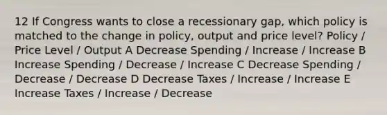 12 If Congress wants to close a recessionary gap, which policy is matched to the change in policy, output and price level? Policy / Price Level / Output A Decrease Spending / Increase / Increase B Increase Spending / Decrease / Increase C Decrease Spending / Decrease / Decrease D Decrease Taxes / Increase / Increase E Increase Taxes / Increase / Decrease