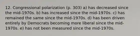 12. Congressional polarization (p. 303) a) has decreased since the mid-1970s. b) has increased since the mid-1970s. c) has remained the same since the mid-1970s. d) has been driven entirely by Democrats becoming more liberal since the mid-1970s. e) has not been measured since the mid-1970s.