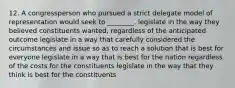 12. A congressperson who pursued a strict delegate model of representation would seek to ________. legislate in the way they believed constituents wanted, regardless of the anticipated outcome legislate in a way that carefully considered the circumstances and issue so as to reach a solution that is best for everyone legislate in a way that is best for the nation regardless of the costs for the constituents legislate in the way that they think is best for the constituents