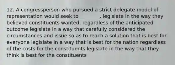 12. A congressperson who pursued a strict delegate model of representation would seek to ________. legislate in the way they believed constituents wanted, regardless of the anticipated outcome legislate in a way that carefully considered the circumstances and issue so as to reach a solution that is best for everyone legislate in a way that is best for the nation regardless of the costs for the constituents legislate in the way that they think is best for the constituents