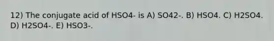 12) The conjugate acid of HSO4- is A) SO42-. B) HSO4. C) H2SO4. D) H2SO4-. E) HSO3-.