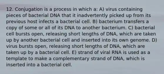 12. Conjugation is a process in which a: A) virus containing pieces of bacterial DNA that it inadvertently picked up from its previous host infects a bacterial cell. B) bacterium transfers a copy of some or all of its DNA to another bacterium. C) bacterial cell bursts open, releasing short lengths of DNA, which are taken up by another bacterial cell and inserted into its own genome. D) virus bursts open, releasing short lengths of DNA, which are taken up by a bacterial cell. E) strand of viral RNA is used as a template to make a complementary strand of DNA, which is inserted into a bacterial cell.