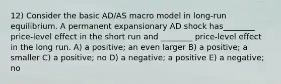 12) Consider the basic AD/AS macro model in long-run equilibrium. A permanent expansionary AD shock has________ price-level effect in the short run and ________ price-level effect in the long run. A) a positive; an even larger B) a positive; a smaller C) a positive; no D) a negative; a positive E) a negative; no