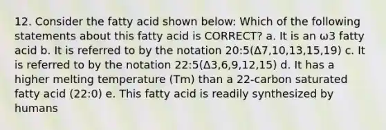 12. Consider the fatty acid shown below: Which of the following statements about this fatty acid is CORRECT? a. It is an ω3 fatty acid b. It is referred to by the notation 20:5(Δ7,10,13,15,19) c. It is referred to by the notation 22:5(Δ3,6,9,12,15) d. It has a higher melting temperature (Tm) than a 22-carbon saturated fatty acid (22:0) e. This fatty acid is readily synthesized by humans