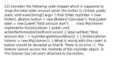 12) Consider the following code snippet which is supposed to show the total order amount when the button is clicked: public static void main(String[] args) ( final Order myOrder = new Order(); JButton button = new JButton("Calculate"); final JLabel label = new JLabel("Total amount due"); . . . class MyListener implements ActionListener { public void actionPerformed(ActionEvent event) { label.setText("Total amount due " + myOrder.getAmountDue()); ) } ActionListener listener = new MyListener(); } What is wrong with this code? A. button should be declared as final B. There is no error. C. The listener cannot access the methods of the myOrder object. D. The listener has not been attached to the button.